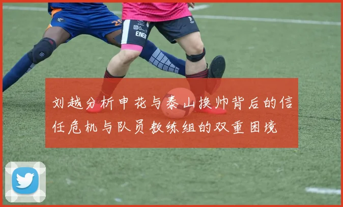 刘越分析申花与泰山换帅背后的信任危机与队员教练组的双重困境